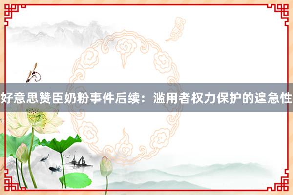 好意思赞臣奶粉事件后续：滥用者权力保护的遑急性